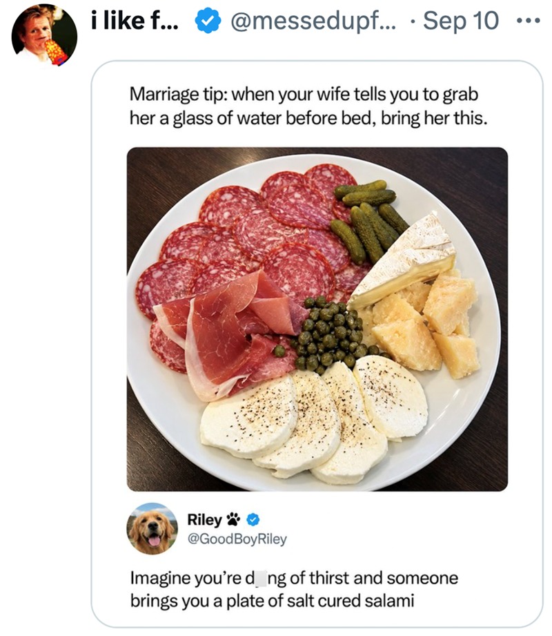 like f_ @messedupf: 10 Marriage tip: when your wife tells you to grab her a glass of water before bed; bring her this. GoodBoyRiley Imagine you’re d ng of thirst and someone brings you a plate of salt cured salami Sep Riley