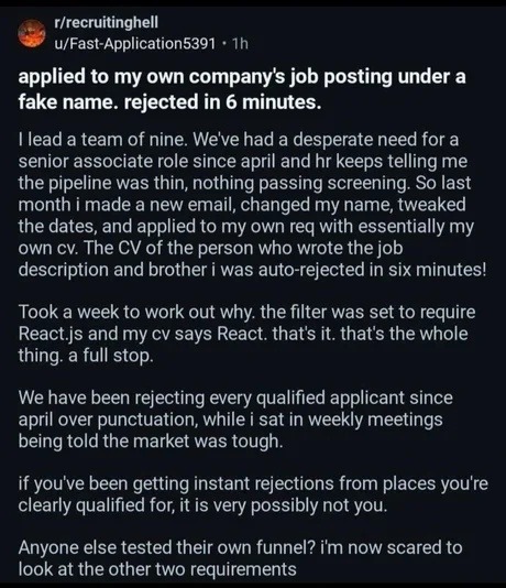 rlrecruitinghell U/Fast-Application5391 applied to my own companys posting under a fake name. rejected in 6 minutes. Ilead a team of nine. Weve had a desperate need for a senior associate role since april and hr keeps me the pipeline was thin, nothing passing screening: So last month i made a new email, changed my name; tweaked the dates, and applied to my own req with essentially my own CV: The CV of the person who wrote the job description and brother was auto-rejected in six minutes! Took a week to work out why: the filter was set to require React js and my CV says React. thats it. that’s the whole thing: a full stop: We have been rejecting every qualified applicant since april over punctuation; while sat in weekly meetings being told the market was tough: if you’ve been getting instant rejections from places youre clearly qualified for; it is very possibly not you: Anyone else tested their own funnel? im now scared to look at the other two requirements job telling